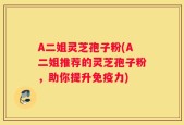 A二姐灵芝孢子粉(A二姐推荐的灵芝孢子粉，助你提升免疫力)