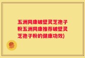 五洲同康破壁灵芝孢子粉五洲同康推荐破壁灵芝孢子粉的健康功效)
