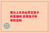 雷允上长白山灵芝孢子粉直播间 优质孢子粉等你选购