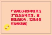 广西顺元科技种植灵芝(广西企业种灵芝，重视生态优先，实现绿色可持续发展)