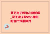 灵芝孢子粉治心律低吗_灵芝孢子粉对心律低的治疗效果探讨