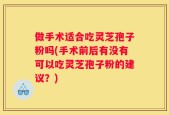 做手术适合吃灵芝孢子粉吗(手术前后有没有可以吃灵芝孢子粉的建议？)