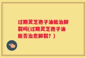 过期灵芝孢子油能治脚裂吗(过期灵芝孢子油能否治愈脚裂？)
