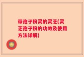 带孢子粉灵的灵芝(灵芝孢子粉的功效及使用方法详解)