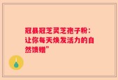 冠县冠芝灵芝孢子粉：让你每天焕发活力的自然馈赠”