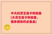 中大的灵芝孢子粉胶囊(大灵芝孢子粉胶囊，强身健体的必备品)