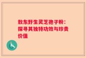 敖东野生灵芝孢子粉：探寻其独特功效与珍贵价值