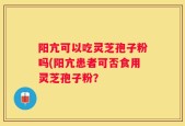 阳亢可以吃灵芝孢子粉吗(阳亢患者可否食用灵芝孢子粉？