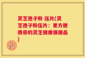灵芝孢子粉 压片(灵芝孢子粉压片：更方便携带的灵芝健康保健品)