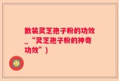 散装灵芝孢子粉的功效_“灵芝孢子粉的神奇功效”)