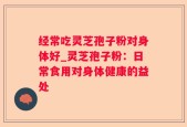 经常吃灵芝孢子粉对身体好_灵芝孢子粉：日常食用对身体健康的益处