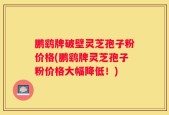 鹏鹞牌破壁灵芝孢子粉价格(鹏鹞牌灵芝孢子粉价格大幅降低！)