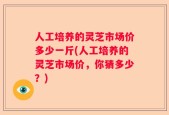 人工培养的灵芝市场价多少一斤(人工培养的灵芝市场价，你猜多少？)
