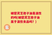破壁灵芝孢子油是温性的吗(破壁灵芝孢子油属于温性食品吗？)
