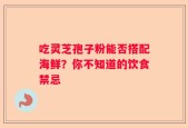吃灵芝孢子粉能否搭配海鲜？你不知道的饮食禁忌