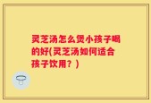 灵芝汤怎么煲小孩子喝的好(灵芝汤如何适合孩子饮用？)