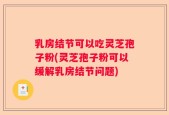 乳房结节可以吃灵芝孢子粉(灵芝孢子粉可以缓解乳房结节问题)