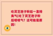 吃灵芝孢子粉后一直排臭气(吃了灵芝孢子粉后嗦嗦气？这可能是原因！
