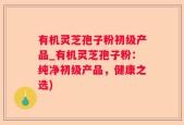 有机灵芝孢子粉初级产品_有机灵芝孢子粉：纯净初级产品，健康之选)