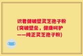 识君健破壁灵芝孢子粉(突破壁垒，健康呵护——纯正灵芝孢子粉)