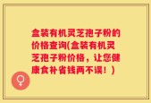 盒装有机灵芝孢子粉的价格查询(盒装有机灵芝孢子粉价格，让您健康食补省钱两不误！)