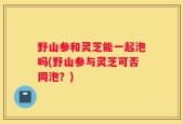 野山参和灵芝能一起泡吗(野山参与灵芝可否同泡？)