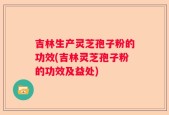 吉林生产灵芝孢子粉的功效(吉林灵芝孢子粉的功效及益处)
