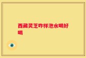 西藏灵芝咋样泡水喝好喝