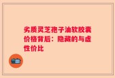 劣质灵芝孢子油软胶囊价格背后：隐藏的与虚性价比