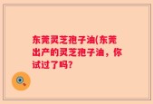 东莞灵芝孢子油(东莞出产的灵芝孢子油，你试过了吗？