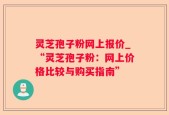 灵芝孢子粉网上报价_“灵芝孢子粉：网上价格比较与购买指南”