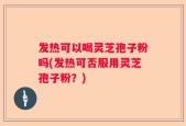 发热可以喝灵芝孢子粉吗(发热可否服用灵芝孢子粉？)
