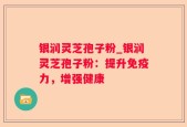 银润灵芝孢子粉_银润灵芝孢子粉：提升免疫力，增强健康