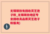 无锡硕放有回收灵芝孢子粉_无锡硕放地区专业回收高品质灵芝孢子粉服务)