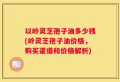 以岭灵芝孢子油多少钱(岭灵芝孢子油价格，购买渠道和价格解析)