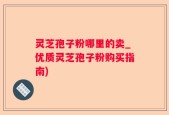 灵芝孢子粉哪里的卖_优质灵芝孢子粉购买指南)