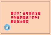 售价大：谷寿仙灵芝孢子粉真的值这个价吗？看完你会震惊