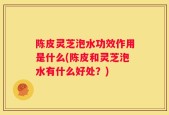 陈皮灵芝泡水功效作用是什么(陈皮和灵芝泡水有什么好处？)