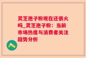 灵芝孢子粉现在还很火吗_灵芝孢子粉：当前市场热度与消费者关注趋势分析