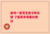 查询一堂灵芝孢子粉价格 了解其市场售价情况