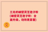 三无的破壁灵芝孢子粉(破壁灵芝孢子粉：全面升级，功效更显著)