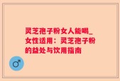 灵芝孢子粉女人能喝_女性适用：灵芝孢子粉的益处与饮用指南