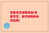 安惠灵芝调理身体(安惠灵芝：自然调理身体的选择)
