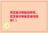 灵芝孢子粉能泡开吗_灵芝孢子粉能否成功泡开？)