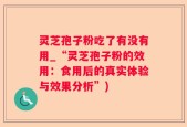 灵芝孢子粉吃了有没有用_“灵芝孢子粉的效用：食用后的真实体验与效果分析”)