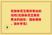 花旗参灵芝黄芪煮水的功效(花旗参灵芝黄芪煮水的益处：强身健体，滋补养生)