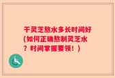 干灵芝熬水多长时间好(如何正确熬制灵芝水？时间掌握要领！)