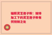 辐照灵芝孢子粉：独特加工下的灵芝孢子粉有何特别之处