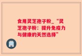 食用灵芝孢子粉_“灵芝孢子粉：提升免疫力与健康的天然选择”