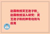 赵霖教授灵芝孢子粉_赵霖教授深入研究：灵芝孢子粉的神奇功效与应用